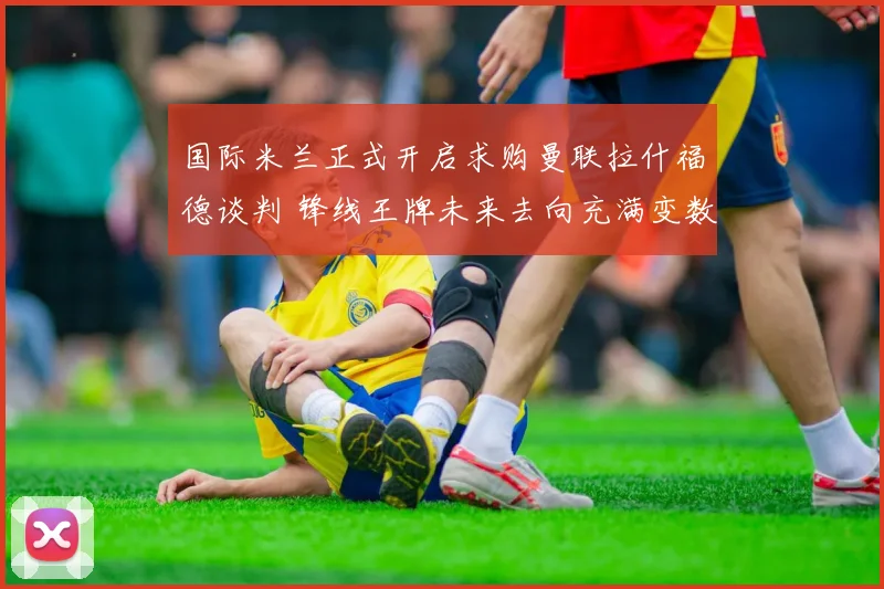 国际米兰正式开启求购曼联拉什福德谈判 锋线王牌未来去向充满变数