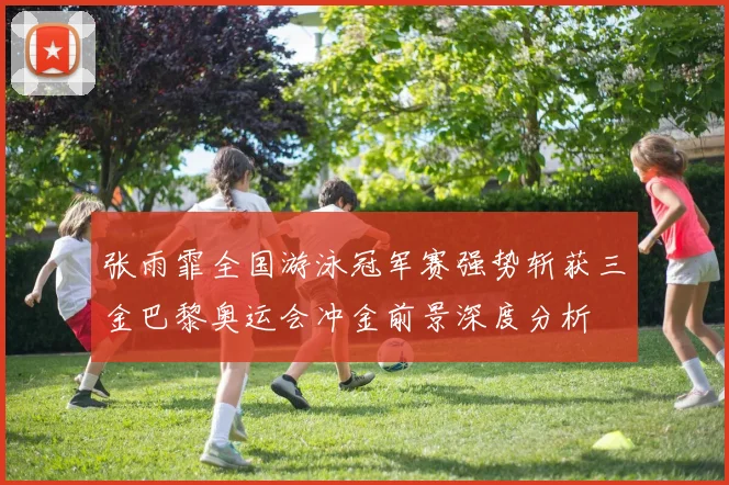 张雨霏全国游泳冠军赛强势斩获三金巴黎奥运会冲金前景深度分析
