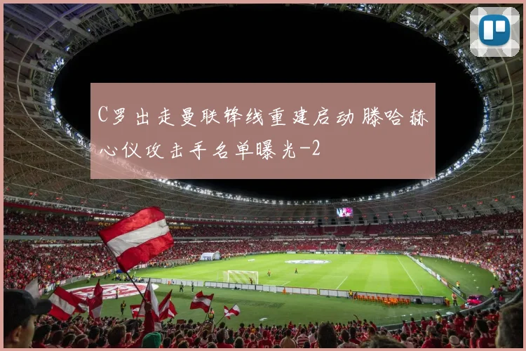 C罗出走曼联锋线重建启动 滕哈赫心仪攻击手名单曝光