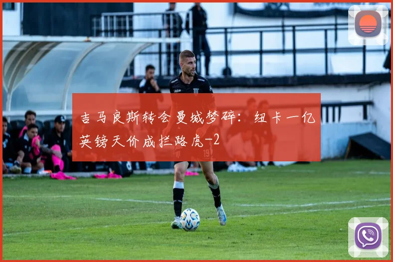 吉马良斯转会曼城梦碎：纽卡一亿英镑天价成拦路虎