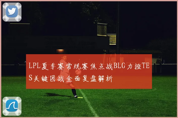 LPL夏季赛常规赛焦点战BLG力挫TES关键团战全面复盘解析