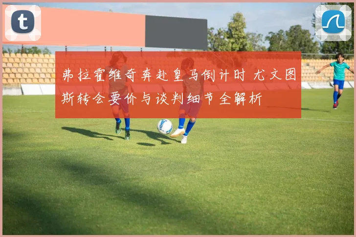 弗拉霍维奇奔赴皇马倒计时 尤文图斯转会要价与谈判细节全解析