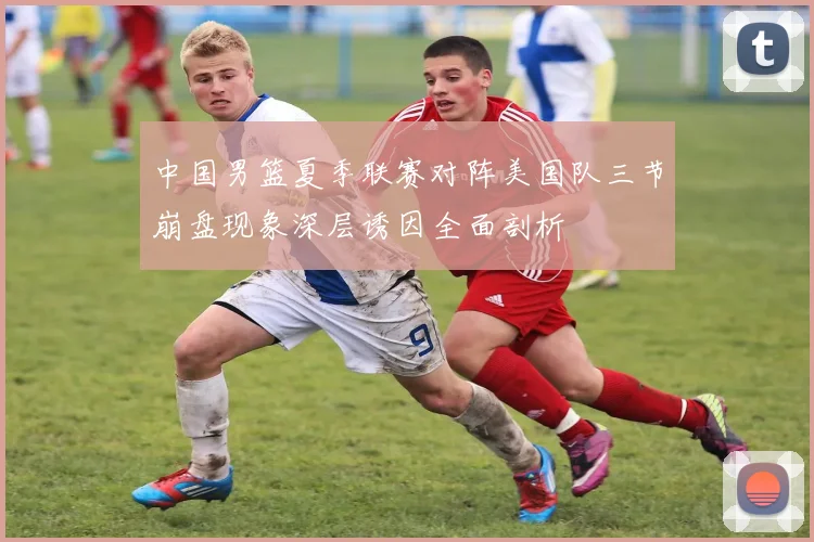 中国男篮夏季联赛对阵美国队三节崩盘现象深层诱因全面剖析