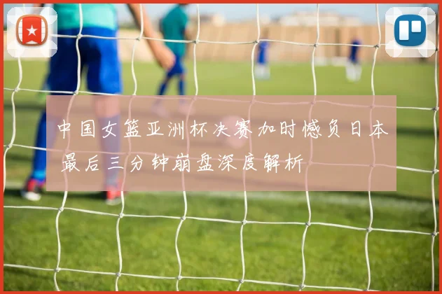 中国女篮亚洲杯决赛加时憾负日本 最后三分钟崩盘深度解析