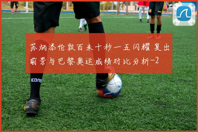 苏炳添伦敦百米十秒一五闪耀 复出前景与巴黎奥运成绩对比分析