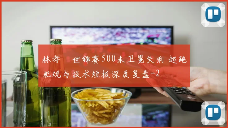 林孝埈世锦赛500米卫冕失利 起跑犯规与技术短板深度复盘