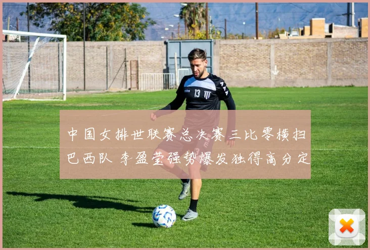 中国女排世联赛总决赛三比零横扫巴西队 李盈莹强势爆发独得高分定乾坤