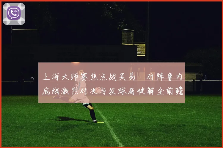 上海大师赛焦点战吴易昺对阵鲁内底线激烈对决与发球局破解全前瞻