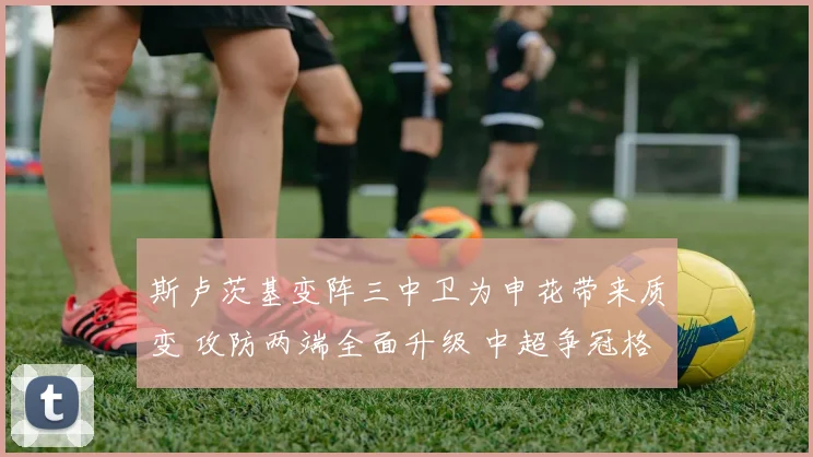 斯卢茨基变阵三中卫为申花带来质变 攻防两端全面升级 中超争冠格局悬念陡增进入白热化