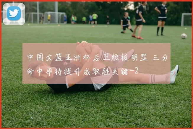 中国女篮亚洲杯后卫短板明显 三分命中率待提升成取胜关键