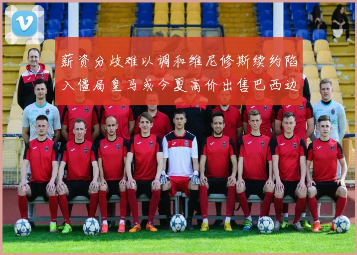 薪资分歧难以调和维尼修斯续约陷入僵局皇马或今夏高价出售巴西边锋