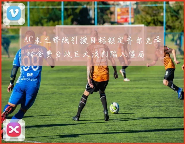 AC米兰锋线引援目标锁定齐尔克泽 转会费分歧巨大谈判陷入僵局