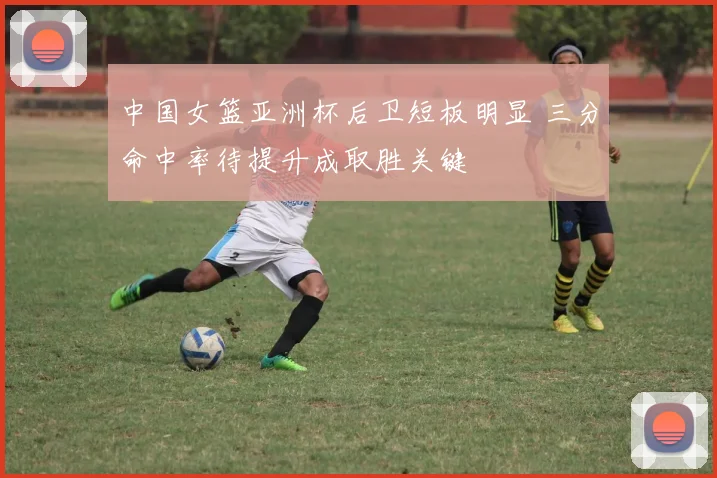 中国女篮亚洲杯后卫短板明显 三分命中率待提升成取胜关键