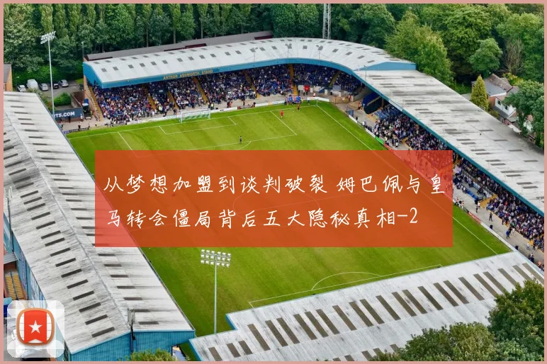 从梦想加盟到谈判破裂 姆巴佩与皇马转会僵局背后五大隐秘真相