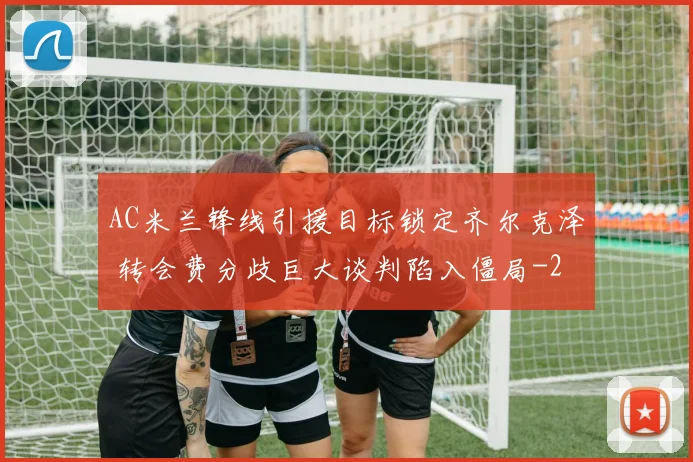 AC米兰锋线引援目标锁定齐尔克泽 转会费分歧巨大谈判陷入僵局
