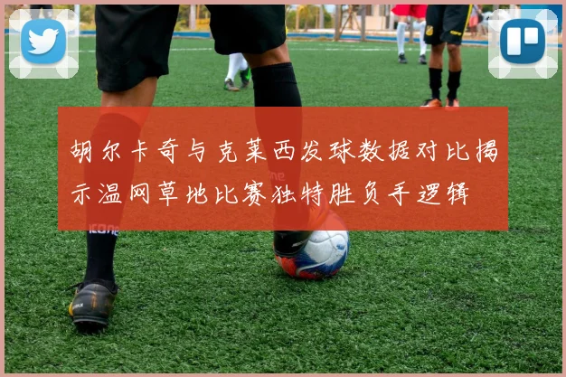 胡尔卡奇与克莱西发球数据对比揭示温网草地比赛独特胜负手逻辑