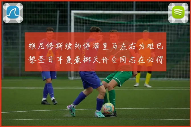 维尼修斯续约停滞皇马左右为难巴黎圣日耳曼豪掷天价合同志在必得