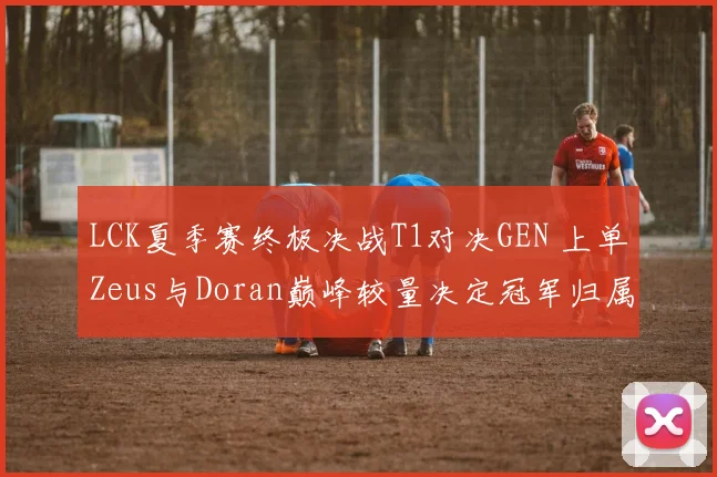 LCK夏季赛终极决战T1对决GEN 上单Zeus与Doran巅峰较量决定冠军归属预测分析