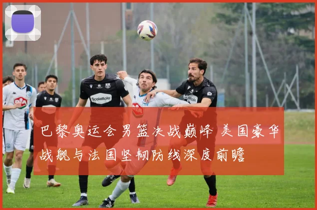 巴黎奥运会男篮决战巅峰 美国豪华战舰与法国坚韧防线深度前瞻