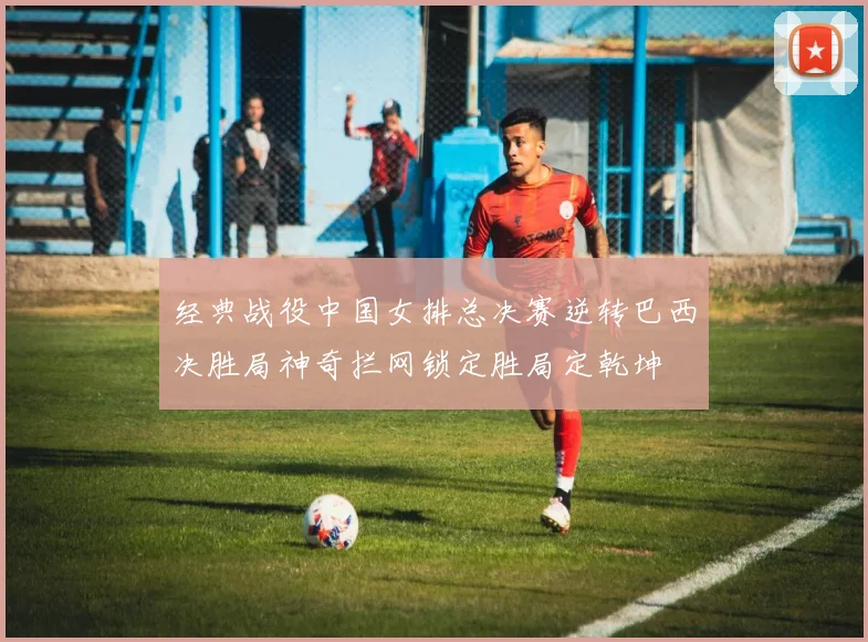 经典战役中国女排总决赛逆转巴西决胜局神奇拦网锁定胜局定乾坤