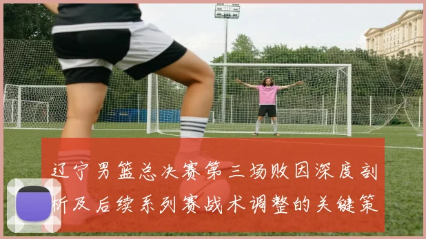 辽宁男篮总决赛第三场败因深度剖析及后续系列赛战术调整的关键策略
