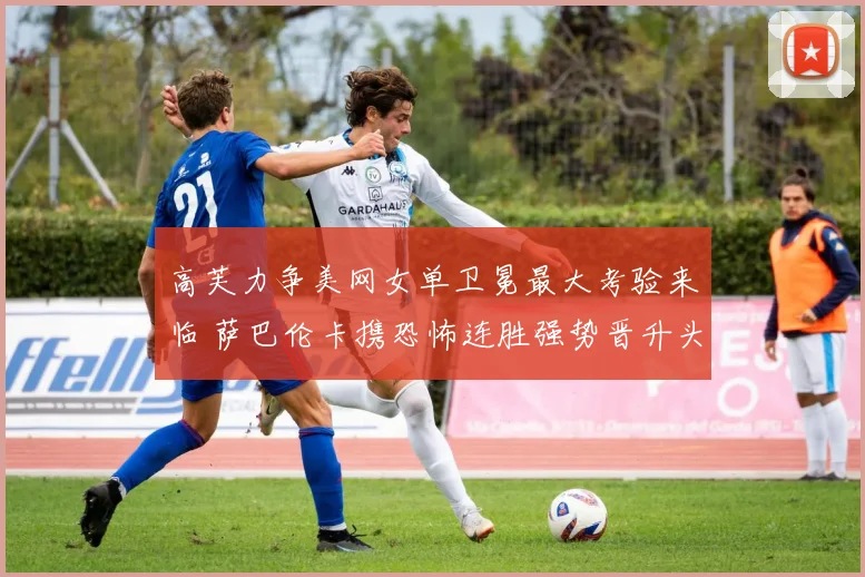高芙力争美网女单卫冕最大考验来临 萨巴伦卡携恐怖连胜强势晋升头号冠军热门