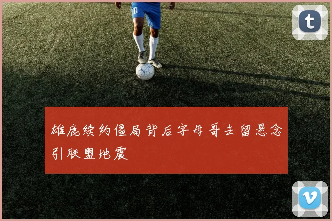 雄鹿续约僵局背后字母哥去留悬念引联盟地震