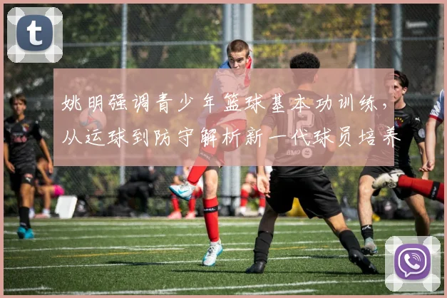 姚明强调青少年篮球基本功训练，从运球到防守解析新一代球员培养路径