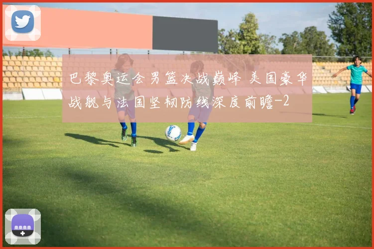 巴黎奥运会男篮决战巅峰 美国豪华战舰与法国坚韧防线深度前瞻