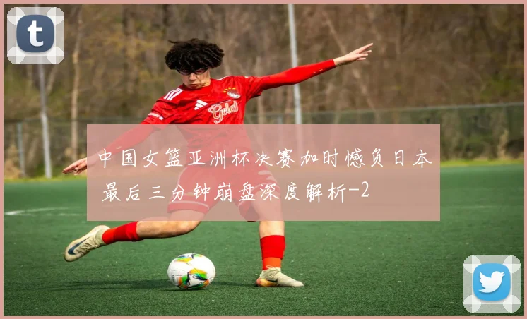 中国女篮亚洲杯决赛加时憾负日本 最后三分钟崩盘深度解析