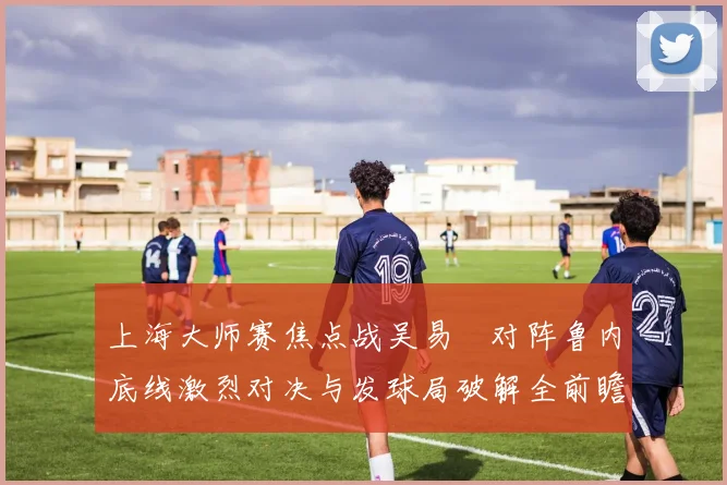 上海大师赛焦点战吴易昺对阵鲁内底线激烈对决与发球局破解全前瞻