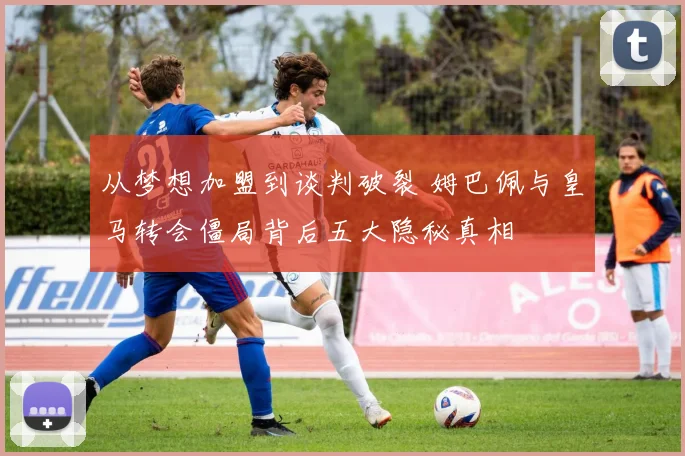从梦想加盟到谈判破裂 姆巴佩与皇马转会僵局背后五大隐秘真相