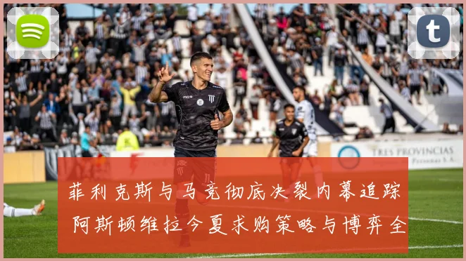 菲利克斯与马竞彻底决裂内幕追踪 阿斯顿维拉今夏求购策略与博弈全解析