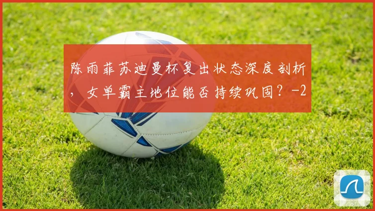 陈雨菲苏迪曼杯复出状态深度剖析，女单霸主地位能否持续巩固？