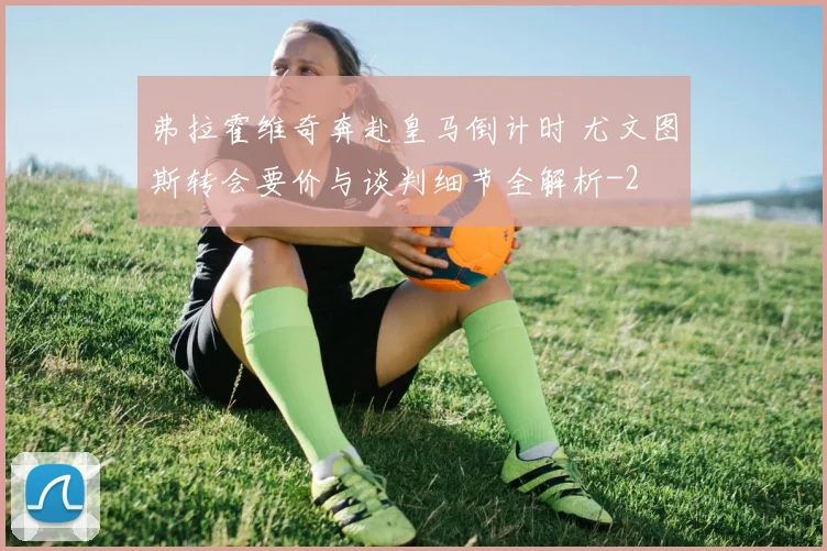弗拉霍维奇奔赴皇马倒计时 尤文图斯转会要价与谈判细节全解析