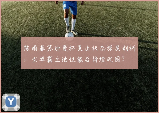 陈雨菲苏迪曼杯复出状态深度剖析，女单霸主地位能否持续巩固？