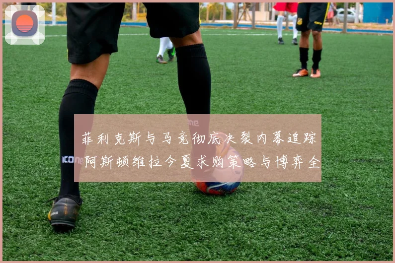 菲利克斯与马竞彻底决裂内幕追踪 阿斯顿维拉今夏求购策略与博弈全解析