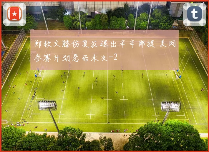 郑钦文膝伤复发退出辛辛那提 美网参赛计划悬而未决