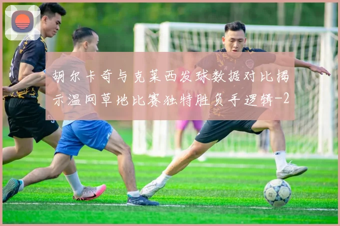 胡尔卡奇与克莱西发球数据对比揭示温网草地比赛独特胜负手逻辑