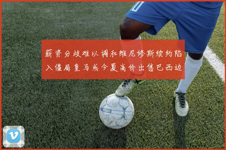 薪资分歧难以调和维尼修斯续约陷入僵局皇马或今夏高价出售巴西边锋