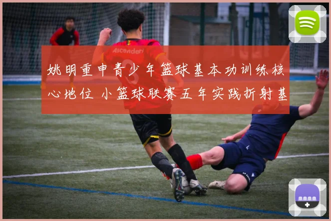 姚明重申青少年篮球基本功训练核心地位 小篮球联赛五年实践折射基层教练水平参差与培养体系缺位