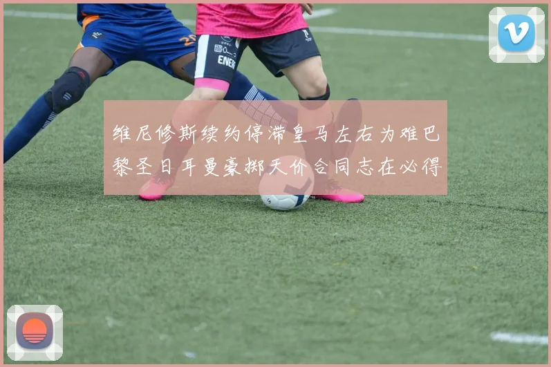 维尼修斯续约停滞皇马左右为难巴黎圣日耳曼豪掷天价合同志在必得