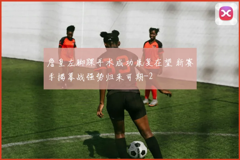詹皇左脚踝手术成功康复在望 新赛季揭幕战强势归来可期